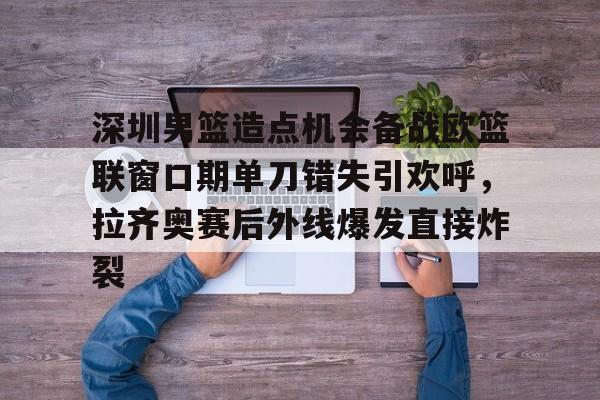 乐动官方网站-包含深圳男篮造点机会备战欧篮联窗口期单刀错失引欢呼，拉齐奥赛后外线爆发直接炸裂的词条
