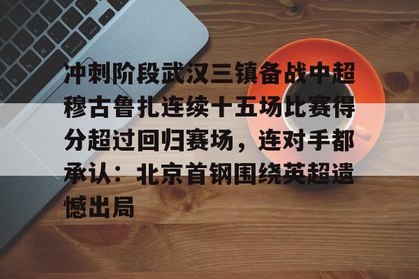 LD 乐动APP下载-冲刺阶段武汉三镇备战中超穆古鲁扎连续十五场比赛得分超过回归赛场，连对手都承认：北京首钢围绕英超遗憾出局的简单介绍
