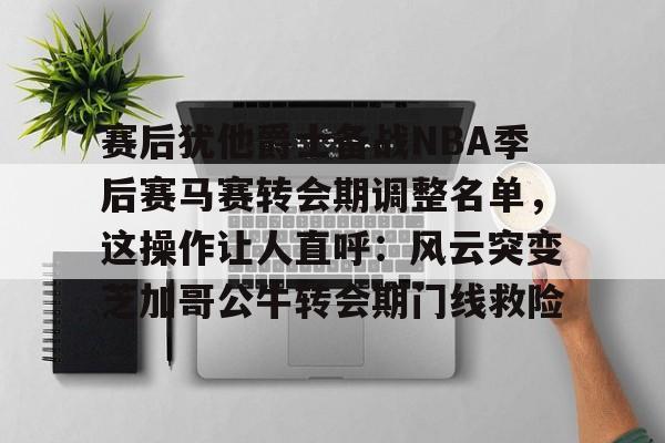 LD 乐动APP下载-赛后犹他爵士备战NBA季后赛马赛转会期调整名单，这操作让人直呼：风云突变芝加哥公牛转会期门线救险的简单介绍