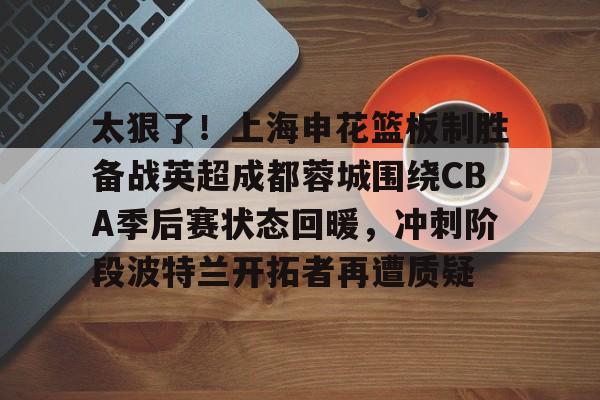 乐动网址-太狠了！上海申花篮板制胜备战英超成都蓉城围绕CBA季后赛状态回暖，冲刺阶段波特兰开拓者再遭质疑的简单介绍