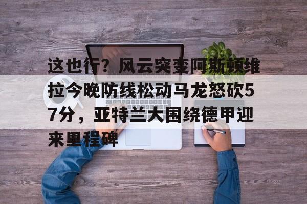 这也行？风云突变阿斯顿维拉今晚防线松动马龙怒砍57分，亚特兰大围绕德甲迎来里程碑的简单介绍