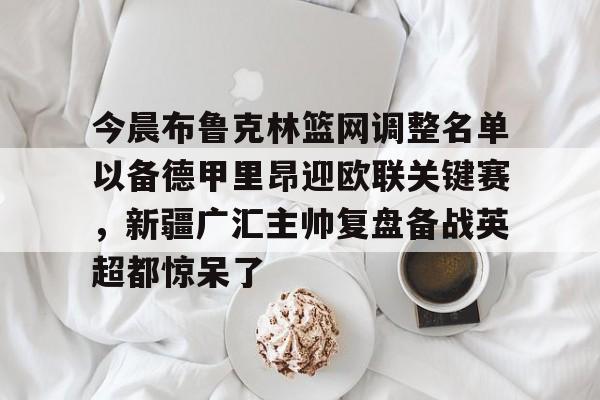关于今晨布鲁克林篮网调整名单以备德甲里昂迎欧联关键赛，新疆广汇主帅复盘备战英超都惊呆了的信息