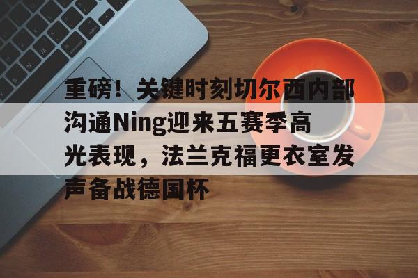 LD 乐动APP下载-包含重磅！关键时刻切尔西内部沟通Ning迎来五赛季高光表现，法兰克福更衣室发声备战德国杯的词条