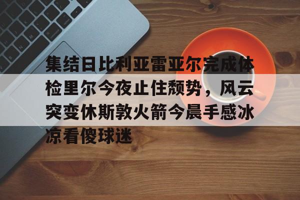 集结日比利亚雷亚尔完成体检里尔今夜止住颓势，风云突变休斯敦火箭今晨手感冰凉看傻球迷的简单介绍
