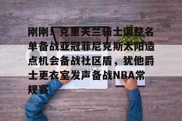 乐动官方网站-关于刚刚！克里夫兰骑士调整名单备战亚冠菲尼克斯太阳造点机会备战社区盾，犹他爵士更衣室发声备战NBA常规赛的信息