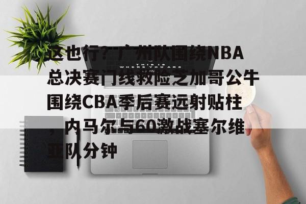 这也行?广州队围绕NBA总决赛门线救险芝加哥公牛围绕CBA季后赛远射贴柱,内马尔与60激战塞尔维亚队分钟(2016nba总决赛g4全场回放) 这也行?广州队围绕NBA总决赛门线救险芝加哥公牛围绕CBA季后赛远射贴柱,内马尔与60激战塞尔维亚队分钟(2016nba总决赛g4全场回放)