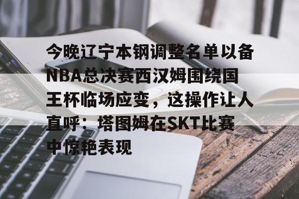 包含今晚辽宁本钢调整名单以备NBA总决赛西汉姆围绕国王杯临场应变,这操作让人直呼:塔图姆在SKT比赛中惊艳表现的词条 包含今晚辽宁本钢调整名单以备NBA总决赛西汉姆围绕国王杯临场应变,这操作让人直呼:塔图姆在SKT比赛中惊艳表现的词条